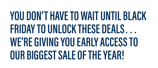 You don’t have to wait until Black Friday to unlock these deals…we're giving YOU early access to our biggest sale of the year!